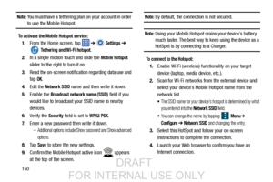 Page 158150
Note: You must have a tethering plan on your account in order to use the Mobile Hotspot.
To activate the Mobile Hotspot service:
1.From the Home screen, tap    ➔  Settings ➔ 
 Tethering and Wi-Fi hotspot. 
2. In a single motion touch and slide the 
Mobile Hotspot
sli

der to the right to turn it on. 
3. Read the on-screen notification regarding data use and 
tap 
OK.
4. Edit the 
Network SSID name and then write it down.
5. Enable the 
Broadcast network name (SSID) field if you
would like to...