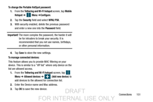 Page 159Connections       151
To change the Portable HotSpot password:
1.From the Tethering and Wi-Fi hotspot screen, tap Mobile
Hotspot 
➔   Menu ➔Configure.
2. Ta p  t h e  
Security field and select WPA2 PSK.
3. With security enabled, delete the previous password 
and enter a new one into the 
Password field. 
Important! The more complex the password, the harder it will 
be for intruders to break your security. It is 
recommended that you not use names, birthdays, 
or other personal information.
4. Ta p...