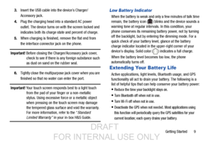 Page 17Getting Started       9
3.
Insert the USB cable into the device’s Charger/
Accessory jack.
4. Plug the charging head in to a standard AC power 
outlet. The device turns on  with the screen locked and 
indicates both its charge state and percent of charge.
5. When charging is finished, remove the flat end from
the interface connector jack on the phone.
Important! Before closing the Charger/Accessory jack cover, 
check to see if there is any foreign substance such 
as dust on sand on the rubber seal.
6....