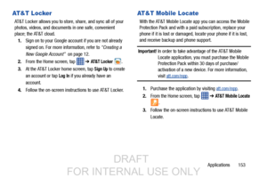 Page 161Applications       153
AT&T Locker
AT&T Locker allows you to store, share, and sync all of your 
photos, videos, and documents in one safe, convenient 
place; the AT&T cloud. 1. Sign on to your Google account if you are not already 
signed on. For more information, refer to  “Creating a 
New Google Account”   on page 12.
2. From the Home screen, tap    ➔ 
AT&T Locker .
3. At the AT&T Locker home screen, tap 
Sign Up to create 
an account or tap 
Log In if you already have an 
account.
4. Follow the...