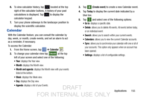 Page 163Applications       155
6.
To view calculator history, tap 
 located at the top 
right of the calculator buttons. A history of your past 
calculations is displayed. Tap 
 to display the 
calculator keypad.
7. Turn your phone sideways to the landscape position to 
display the scientific calculator.
Calendar
With the Calendar feature, you  can consult the calendar by 
day, week, or month, create events, and set an alarm to act 
as a reminder, if necessary.
To access the Calendar:
1. From the Home screen,...