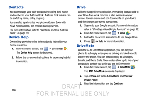 Page 174166
Contacts
You can manage your daily contacts by storing their name 
and number in your Address Book. Address Book entries can 
be sorted by name, entry, or group.
You can also synchronize your phone Address Book with 
AT&T Address Book, the network backup service.
For more information, refer to  “Contacts and Your Address 
Book”  on page 59.
Device Help
Device Help provides online information to help with your 
device questions.
1. From the Home screen, tap    ➔ 
Device Help .
 The 
Device Help screen...