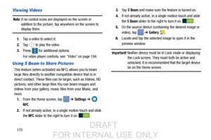 Page 178170
Viewing Videos
Note: If no control icons are displayed on the screen in 
addition to the picture, tap anywhere on the screen to 
display them.
1. Tap a video to select it. 
2. Tap   to play the video.
3. Press   for additional options.
For video player controls, see  “Video” on page 194.
Using S Beam to Share Pictures
This feature (when activated vi a NFC) allows you to beam 
large files directly to another compatible device that is in 
direct contact. These files can  be larger, such as Videos, HD...