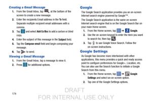 Page 182174
Creating a Gmail Message
1.From the Gmail Inbox, tap   at the bottom of the 
screen to create a new message.
2. Enter the recipients Email address in the 
To field.
Separate multiple recipient email addresses with a 
comma.
3. Tap   and select 
Add Cc/Bcc to add a carbon or blind 
copy.
4. Enter the subject of this message in the 
Subject field.
5. Ta p  t h e  
Compose email field and begin composing your 
message.
6. Tap   to send.
Viewing a Gmail Message
1.From the Gmail Inbox, tap a message to...