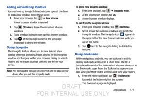 Page 185Applications       177
Adding and Deleting Windows
You can have up to eight Internet windows open at one time. 
To add a new window, follow these steps:
1. From your browser, tap 
 ➔ New window.
A new browser window is opened. 
2. Ta p
 (Windows) to see thumbnails of all open 
windows.
3. Tap a window listing to open  up that Internet window.
4. Ta p
 at the top right corner of the web page 
thumbnail to delete the window.
Going Incognito
The incognito feature allows you to view Internet sites 
outside...