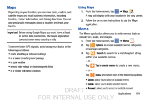 Page 187Applications       179
Maps
Depending on your location, you can view basic, custom, and 
satellite maps and local business information, including 
location, contact information,  and driving directions. You can 
also post public messages about a location and track your 
friends.
Important! Before using Google Maps you must have at least  an active data connection. The Maps application 
does not cover every country or city.
To receive better GPS signals,  avoid using your device in the 
following...