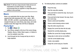 Page 189Applications       181
Note: Mobile TV will use a large amount of data and you are 
responsible for all data charges. It is strongly 
recommended that you upgrade to a large data plan in 
addition to this purchase.
Music
Music is an application that can play music files. Music 
supports files with extensions AAC, AAC+, eAAC+, MP3, 
WMA, 3GP, MP4, and M4A. Launching Music allows you to 
navigate through your music library, play songs, and create 
playlists (music files bigger  than 300 KB are displayed)....