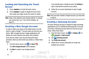 Page 2012
Locking and Unlocking the Touch 
Screen
1.Press   to lock the touch screen.
2. Press   again to display the lock screen 
then swipe your finger across the screen to unlock.
Note: Swipe is the default screen locking method. To change 
your screen lock, see “Lock Screen Settings”  on 
page 95.
Creating a New Google Account
In order to utilize your device to the fullest extent, you will 
need to create a Google™ Account when you first use your 
device. With a Google Account, Google applications will...