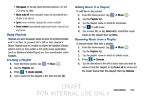 Page 191Applications       183
 Play speed: set the play speed anywhere between 0.5X and 
2.0X using the slider.
 Music auto off: when activated, music will automatically turn 
off after a set interval.
: when activated, displays lyrics when available.
 Smart volume: automatically adjusts each track’s volume to an 
equal level.
Using Playlists
Playlists are used to assign songs to a list of preferred media 
which can then be grouped into a list for later playback. 
These Playlists can be created via either the...