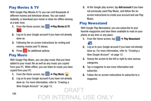 Page 194186
Play Movies & TV
With Google Play Movies & TV, you can rent thousands of 
different movies and television shows. You can watch 
instantly, or download your movie or show for offline viewing 
at a later time. 1. From the Home screen, tap    ➔
Play Movies & TV 
.
2. Log on to your Google account if you have not already 
done so. 
3. Following the on-screen instructions for renting and 
viewing movies and TV shows.
4. Press   for additional options.
Play Music
With Google Play Music, you can play music...