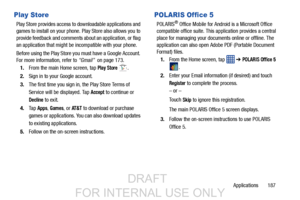 Page 195Applications       187
Play Store
Play Store provides access to downloadable applications and 
games to install on your phone. Play Store also allows you to 
provide feedback and comments about an application, or flag 
an application that might be incompatible with your phone. 
Before using the Play Store you  must have a Google Account. 
For more information, refer to  “Gmail”  on page 173.
1. From the main Home screen, tap 
Play Store .
2.Sign in to your Google account.
3. The first time you sign in,...