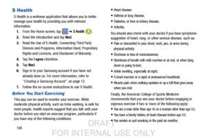 Page 196188
S Health
S Health is a wellness application that allows you to better 
manage your health by providing you with relevant 
information.
1. From the Home screen, tap    ➔ 
S Health .
2. Read the introduction and tap 
Next.
3. Read the Use of S Health , Connecting Third Party 
Devices and Programs, Information Used, Proprietary 
Rights and Licences, and Disclaimer of Warranty.
4. Ta p  t h e  
I agree checkbox.
5. Ta p  
Next.
6. Sign in to your Samsung  account if you have not 
already done so. For...