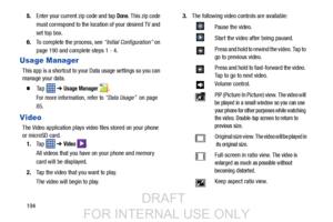 Page 2021945.
Enter your current zip code and tap 
Done. This zip code 
must correspond to the locati on of your desired TV and 
set top box.
6. To complete the process, see  “Initial Configuration” on 
page 190 and complete steps 1 - 4.
Usage Manager
This app is a shortcut to your Data usage settings so you can 
manage your data.
  Ta p    ➔ Usage Manager .
For more information, refer to  “Data Usage”  on page 
85.
Video
The Video application plays vid eo files stored on your phone 
or microSD card.
1. Ta p...
