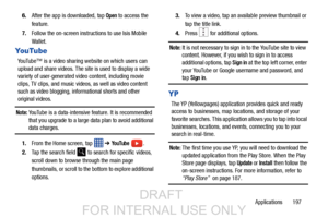 Page 205Applications       197
6.
After the app is downloaded, tap 
Open to access the 
feature.
7. Follow the on-screen instructions to use Isis Mobile 
Wallet.
YouTube
YouTube™ is a video sharing website on which users can 
upload and share videos. The site is used to display a wide 
variety of user-generated video content, including movie 
clips, TV clips, and music vi deos, as well as video content 
such as video blogging, informational shorts and other 
original videos.
Note: YouTube is a data-intensive...