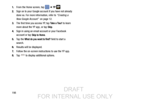 Page 2061981.
From the Home screen, tap    ➔ 
YP . 
2. Sign on to your Google account if you have not already 
done so. For more information, refer to  “Creating a 
New Google Account”   on page 12.
3. The first time you access YP, tap 
Take a Tour! to learn 
more about the YP app, or tap 
Skip.
4. Sign in using an email account or your Facebook 
account or tap 
Skip to Home.
5. Ta p  t h e  
What do you want to find? field to start a 
search.
6. Results will be displayed.
7. Follow the on-screen instructions to...