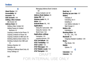 Page 208200
Index
A
About Device 122
Accessibility
 99
Accounts
 106
Add accounts 106
Adding a New Contact Idle Screen
 60
Address Book 59
Adding a New Contact
 60
Adding Pauses to Contact  Numbers
 61
Copying a contact to the Phone
 70
Copying Contacts to Phone
 69
Copying Contacts to SIM Card 69
Deleting Address Book Entries
 70
Deleting Contacts from SIM card 70
Dial
 ing a Number
 62
Favorites
 68
Finding an Address Book Entry 62
Group Settings
 67 Managing Address Book Contacts
69
Us

ing Contacts List
 62...