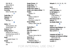 Page 210202
With SIM
 48
Without SIM
 48
Emoticons
 73
Entering Text 38
Exercising Before You Start
 188
F
Family Map 152
Flipboard
 168
Font Size Messages
 73
G
Gallery 169
viewing pictures
 169
viewing videos 170
Gestures
 104
Getting Started
 5
Setting Up Your Phone 5
Switching Device On/Off
 10
Voice mail
 13
Gmail
Personalize Swype
 113
Google Settings
 174 Google Chrome
 163
Google Maps
 179
Google Search
 174
Google Voice Typing 39
Google voice typing settings
 113
Google+ Settings
 174
Group Adding a...