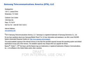 Page 5Samsung Telecommunications America (STA), LLC
©2014 Samsung Telecommunications America, LLC. Samsung is a registered trademark of Samsung Electronics Co., Ltd.
Do you have questions about your Samsung Mobile Phone? For  24 hour information and assistance, we offer a new FAQ/ARS 
System (Automated Response System) at: 
http://www.samsung.com/us/support.
The actual available capacity of the internal memory is less th an the specified capacity because the operating system and defau lt 
applications occupy...