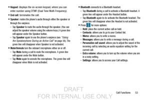 Page 61Call Functions       53
Keypad: displays the on-screen keypad, where you can 
enter number using DTMF (Dual Tone Multi-Frequency).
End call: terminates the call.
Speaker: routes the phone’s audio through either the speaker or 
through the earpiece.
–Ta p  Speaker to route the audio through the speaker. (You can 
adjust the speaker volume using the volume keys.) A green line 
will appear under the Speaker button.
–Ta p  Speaker again to use the phone’s earpiece (see “Using 
the Speakerphone During an...