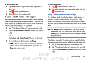 Page 63Call Functions       55
To end a specific call:
1.Ta p  Swap until the call you want to end appears in a 
green box.
2. Ta p  
 to end the specific call.
3. Tap   to end the remaining call. 
To answer a call while you have a call in progress:
You can answer another call while you have a call in progress 
if you have activated your Call  waiting feature. Otherwise, the 
other call will go to your Voicemail box. For more information, 
refer to  “Additional settings”   on page 129.
1. Tap   and slide to the...