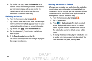 Page 72645.
Tap the link icon   under the 
Connection bar to 
view the contact information you joined. The contacts
and information displays wi th an icon next to the 
contact name to indicate what type of account 
information is contained in the entry.
Unlinking a Contact
1. From the Home screen, tap Contacts .
2. Tap a contact name (the ac count name from which you 
want to unlink an entry). 
Note: typically this is the same 
contact with a different na me or account information.
3. Tap the link icon   under...