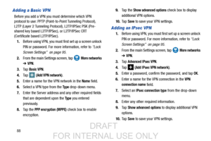Page 9688
Adding a Basic VPN
Before you add a VPN you must determine which VPN 
protocol to use: PPTP (Point-to-Point Tunneling Protocol), 
L2TP (Layer 2 Tunneling Protocol), L2TP/IPSec PSK (Pre-
shared key based L2TP/IPSec), or L2TP/IPSec CRT 
(Certificate based L2TP/IPSec).
1. Before using VPN, you must first set up a screen unlock 
PIN or password. For more information, refer to  “Lock 
Screen Settings”  on page 95.
2. From the main Settings screen, tap   
More networks 
➔ VPN.
3. Ta p  
Basic VPN.
4. Ta p...