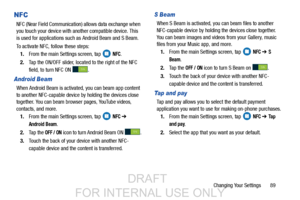 Page 97Changing Your Settings       89
NFC
NFC (Near Field Communication) allows data exchange when 
you touch your device with another compatible device. This 
is used for applications such as Android Beam and S Beam.
To activate NFC, follow these steps: 1. From the main Settings screen, tap   
NFC.
2. Tap the ON/OFF slider, located to the right of the NFC 
field, to turn NFC ON  . 
Android Beam
When Android Beam is activated, you can beam app content 
to another NFC-capable device by holding the devices close...