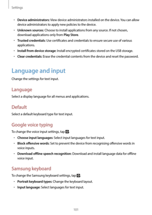 Page 101Settings
101
•	Device administrators: View device administrators installed on the device. You can allow 
device administrators to apply new policies to the device.
•	Unknown sources: Choose to install applications from any source. If not chosen, 
download applications only from 
Play Store.
•	Trusted credentials: Use certificates and credentials to ensure secure use of various 
applications.
•	Install from device storage: Install encrypted certificates stored on the USB storage.
•	Clear credentials:...