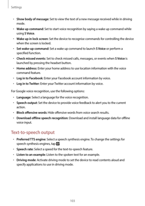 Page 103Settings
103
•	Show body of message: Set to view the text of a new message received while in driving 
mode.
•	Wake up command: Set to start voice recognition by saying a wake up command while 
using 
S Voice.
•	Wake up in lock screen: Set the device to recognise commands for controlling the device 
when the screen is locked.
•	Set wake-up command: Set a wake up command to launch S Voice or perform a 
specified function.
•	Check missed events: Set to check missed calls, messages, or events when S Voice is...