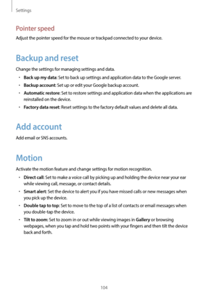 Page 104Settings
104
Pointer speed
Adjust the pointer speed for the mouse or trackpad connected to your device.
Backup and reset
Change the settings for managing settings and data.
•	Back up my data: Set to back up settings and application data to the Google server.
•	Backup account: Set up or edit your Google backup account.
•	Automatic restore: Set to restore settings and application data when the applications are 
reinstalled on the device.
•	Factory data reset: Reset settings to the factory default values...