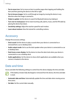 Page 105Settings
105
•	Pan to move icon: Set to move an item to another page when tapping and holding the 
item and then panning the device to the left or right.
•	Pan to browse images: Set to scroll through an image by moving the device in any 
direction when the image is zoomed in.
•	Shake to update: Set the device to search for Bluetooth devices by shaking it.
•	Turn over to mute/pause: Set to mute incoming calls, alarms, music, and the FM radio by 
placing the device face down.
•	Sensitivity settings: Adjust...