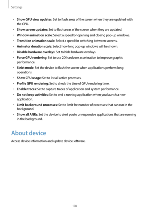 Page 108Settings
108
•	Show GPU view updates: Set to flash areas of the screen when they are updated with 
the GPU.
•	Show screen updates: Set to flash areas of the screen when they are updated.
•	Window animation scale: Select a speed for opening and closing pop-up windows.
•	Transition animation scale: Select a speed for switching between screens.
•	Animator duration scale: Select how long pop-up windows will be shown.
•	Disable hardware overlays: Set to hide hardware overlays.
•	Force GPU rendering: Set to...