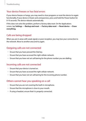 Page 110Troubleshooting
110
Your device freezes or has fatal errors
If your device freezes or hangs, you may need to close programs or reset the device to regain 
functionality. If your device is frozen and unresponsive, press and hold the Power button for 
8-10 seconds. The device reboots automatically.
If this does not solve the problem, perform a factory data reset. On the Applications 
screen, tap 
Settings → Backup and reset → Factory data reset → Reset device → Erase 
everything
.
Calls are being dropped...