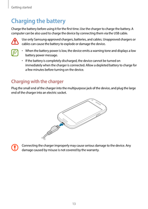 Page 13Getting started
13
Charging the battery
Charge the battery before using it for the first time. Use the charger to charge the battery. A 
computer can be also used to charge the device by connecting them via the USB cable.
Use only Samsung-approved chargers, batteries, and cables. Unapproved chargers or 
cables can cause the battery to explode or damage the device.
•	When the battery power is low, the device emits a warning tone and displays a low 
battery power message.
•	If the battery is completely...