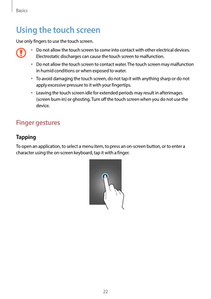 Page 22Basics
22
Using the touch screen
Use only fingers to use the touch screen.
•	Do not allow the touch screen to come into contact with other electrical devices. 
Electrostatic discharges can cause the touch screen to malfunction.
•	Do not allow the touch screen to contact water. The touch screen may malfunction 
in humid conditions or when exposed to water.
•	To avoid damaging the touch screen, do not tap it with anything sharp or do not 
apply excessive pressure to it with your fingertips.
•	Leaving the...