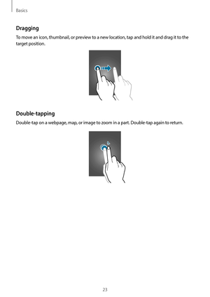 Page 23Basics
23
Dragging
To move an icon, thumbnail, or preview to a new location, tap and hold it and drag it to the 
target position.
Double-tapping
Double-tap on a webpage, map, or image to zoom in a part. Double-tap again to return.    