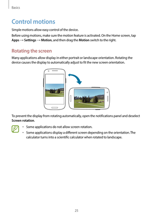 Page 25Basics
25
Control motions
Simple motions allow easy control of the device.
Before using motions, make sure the motion feature is activated. On the Home screen, tap 
Apps → Settings → Motion, and then drag the Motion switch to the right.
Rotating the screen
Many applications allow display in either portrait or landscape orientation. Rotating the 
device causes the display to automatically adjust to fit the new screen orientation.
To prevent the display from rotating automatically, open the notifications...