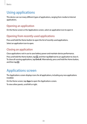 Page 33Basics
33
Using applications
This device can run many different types of applications, ranging from media to Internet 
applications.
Opening an application
On the Home screen or the Applications screen, select an application icon to open it.
Opening from recently-used applications
Press and hold the Home button to open the list of recently-used applications.
Select an application icon to open.
Closing an application
Close applications not in use to save battery power and maintain device performance....