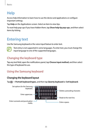 Page 35Basics
35
Help
Access help information to learn how to use the device and applications or configure 
important settings.
Tap 
Help on the Applications screen. Select an item to view tips.
To reset help pop-ups if you have hidden them, tap 
Show help tip pop-ups, and then select 
items by ticking.
Entering text
Use the Samsung keyboard or the voice input feature to enter text.
Text entry is not supported in some languages. To enter text, you must change the 
input language to one of the supported...