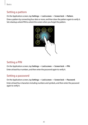 Page 41Basics
41
Setting a pattern
On the Applications screen, tap Settings → Lock screen → Screen lock → Pattern.
Draw a pattern by connecting four dots or more, and then draw the pattern again to verify it. 
Set a backup unlock PIN to unlock the screen when you forget the pattern.
Setting a PIN
On the Applications screen, tap Settings → Lock screen → Screen lock → PIN.
Enter at least four numbers, and then enter the password again to verify it.
Setting a password
On the Applications screen, tap Settings →...