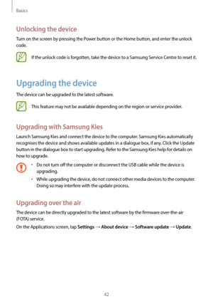 Page 42Basics
42
Unlocking the device
Turn on the screen by pressing the Power button or the Home button, and enter the unlock 
code.
If the unlock code is forgotten, take the device to a Samsung Service Centre to reset it.
Upgrading the device
The device can be upgraded to the latest software.
This feature may not be available depending on the region or service provider.
Upgrading with Samsung Kies
Launch Samsung Kies and connect the device to the computer. Samsung Kies automatically 
recognises the device and...