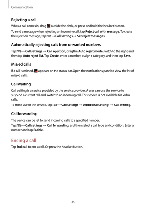 Page 46Communication
46
Rejecting a call
When a call comes in, drag  outside the circle, or press and hold the headset button.
To send a message when rejecting an incoming call, tap 
Reject call with message. To create 
the rejection message, tap 
 → Call settings → Set reject messages.
Automatically rejecting calls from unwanted numbers
Tap  → Call settings → Call rejection, drag the Auto reject mode switch to the right, and 
then tap 
Auto reject list. Tap Create, enter a number, assign a category, and then...