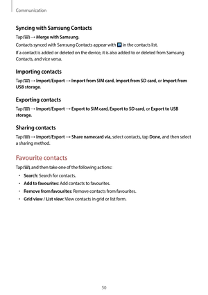 Page 50Communication
50
Syncing with Samsung Contacts
Tap  → Merge with Samsung.
Contacts synced with Samsung Contacts appear with 
 in the contacts list.
If a contact is added or deleted on the device, it is also added to or deleted from Samsung 
Contacts, and vice versa.
Importing contacts
Tap  → Import/Export → Import from SIM card, Import from SD card, or Import from 
USB storage
.
Exporting contacts
Tap  → Import/Export → Export to SIM card, Export to SD card, or Export to USB 
storage
.
Sharing contacts...