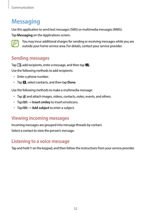 Page 52Communication
52
Messaging
Use this application to send text messages (SMS) or multimedia messages (MMS).
Tap 
Messaging on the Applications screen.
You may incur additional charges for sending or receiving messages while you are 
outside your home service area. For details, contact your service provider.
Sending messages
Tap , add recipients, enter a message, and then tap .
Use the following methods to add recipients:
•	Enter a phone number.
•	Tap , select contacts, and then tap Done.
Use the following...