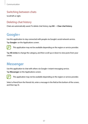 Page 57Communication
57
Switching between chats
Scroll left or right.
Deleting chat history
Chats are automatically saved. To delete chat history, tap  → Clear chat history.
Google+
Use this application to stay connected with people via Google’s social network service.
Tap 
Google+ on the Applications screen.
This application may not be available depending on the region or service provider.
Tap 
All circles to change the category, and then scroll up or down to view posts from your 
circles.
Messenger
Use this...