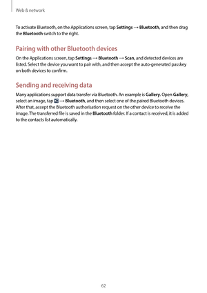 Page 62Web & network
62
To activate Bluetooth, on the Applications screen, tap 
Settings → Bluetooth, and then drag 
the 
Bluetooth switch to the right.
Pairing with other Bluetooth devices
On the Applications screen, tap Settings → Bluetooth → Scan, and detected devices are 
listed. Select the device you want to pair with, and then accept the auto-generated passkey 
on both devices to confirm.
Sending and receiving data
Many applications support data transfer via Bluetooth. An example is Gallery. Open Gallery,...