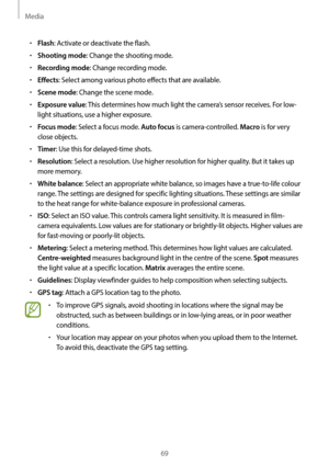 Page 69Media
69
•	Flash: Activate or deactivate the flash.
•	Shooting mode: Change the shooting mode.
•	Recording mode: Change recording mode.
•	Effects: Select among various photo effects that are available.
•	Scene mode: Change the scene mode.
•	Exposure value: This determines how much light the camera’s sensor receives. For low-
light situations, use a higher exposure.
•	Focus mode: Select a focus mode. Auto focus is camera-controlled. Macro is for very 
close objects.
•	Timer: Use this for delayed-time...