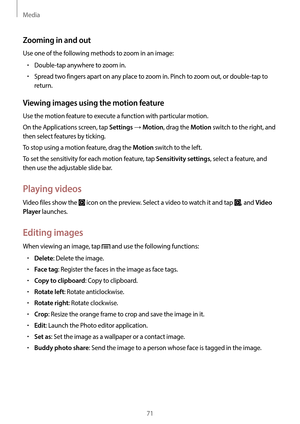 Page 71Media
71
Zooming in and out
Use one of the following methods to zoom in an image:
•	Double-tap anywhere to zoom in.
•	Spread two fingers apart on any place to zoom in. Pinch to zoom out, or double-tap to 
return.
Viewing images using the motion feature
Use the motion feature to execute a function with particular motion.
On the Applications screen, tap 
Settings → Motion, drag the Motion switch to the right, and 
then select features by ticking.
To stop using a motion feature, drag the 
Motion switch to...