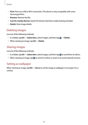 Page 72Media
72
•	Print: Print via a USB or Wi-Fi connection. The device is only compatible with some 
Samsung printers.
•	Rename: Rename the file.
•	Scan for nearby devices: Search for devices that have media sharing activated.
•	Details: View image details.
Deleting images
Use one of the following methods:
•	In a folder, tap  → Select item, select images, and then tap  → Delete.
•	When viewing an image, tap  → Delete.
Sharing images
Use one of the following methods:
•	In a folder, tap  → Select item, select...