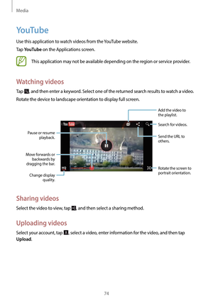 Page 74Media
74
YouTube
Use this application to watch videos from the YouTube website.
Tap 
YouTube on the Applications screen.
This application may not be available depending on the region or service provider.
Watching videos
Tap , and then enter a keyword. Select one of the returned search results to watch a video.
Rotate the device to landscape orientation to display full screen.
Pause or resume  playback.
Move forwards or  backwards by 
dragging the bar.
Change display  quality.
Add the video to 
the...